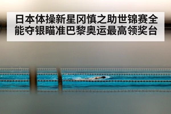 日本体操新星冈慎之助世锦赛全能夺银瞄准巴黎奥运最高领奖台